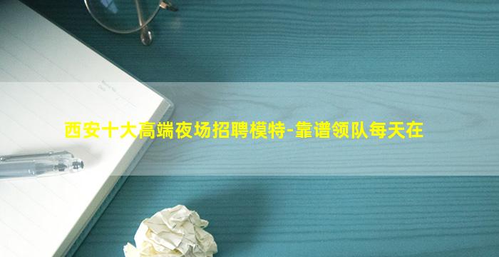 西安十大高端夜场招聘模特-靠谱领队每天在